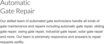Our skilled team of automated gate technicians handle all kinds of gate maintenance and repairs including automatic gate repair, sliding gate repair, swing gate repair, industrial gate repair, solar gate repair  and more. Our team is extremely responsive and answers to repair requests swiftly. Automatic  Gate Repair