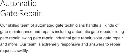 Our skilled team of automated gate technicians handle all kinds of gate maintenance and repairs including automatic gate repair, sliding gate repair, swing gate repair, industrial gate repair, solar gate repair  and more. Our team is extremely responsive and answers to repair requests swiftly. Automatic  Gate Repair