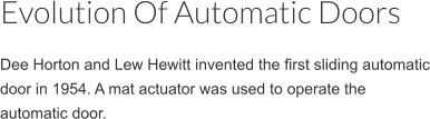Dee Horton and Lew Hewitt invented the first sliding automatic door in 1954. A mat actuator was used to operate the automatic door. Evolution Of Automatic Doors